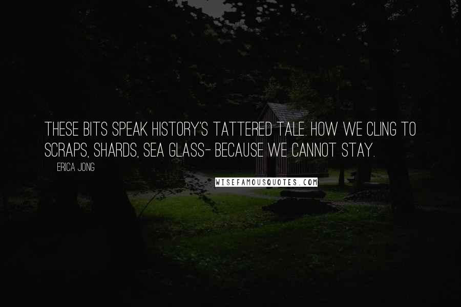 Erica Jong Quotes: These bits speak history's tattered tale. How we cling to scraps, shards, sea glass- because we cannot stay.