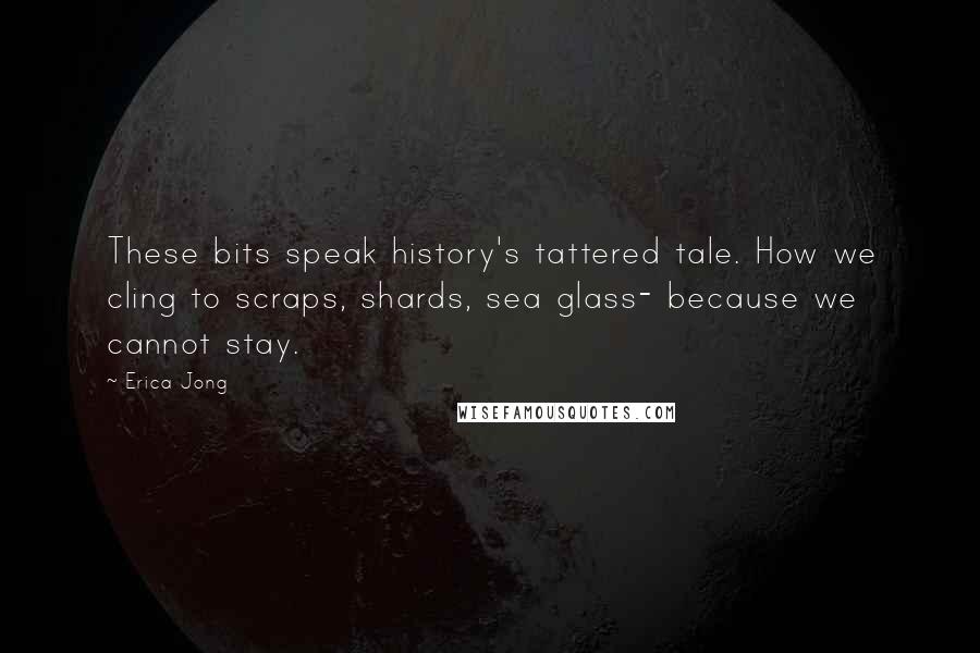 Erica Jong Quotes: These bits speak history's tattered tale. How we cling to scraps, shards, sea glass- because we cannot stay.