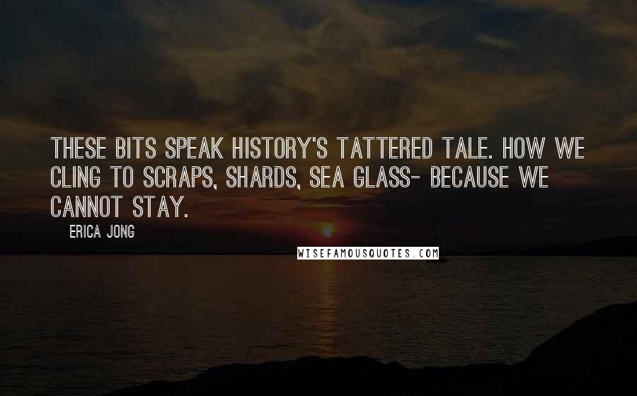 Erica Jong Quotes: These bits speak history's tattered tale. How we cling to scraps, shards, sea glass- because we cannot stay.