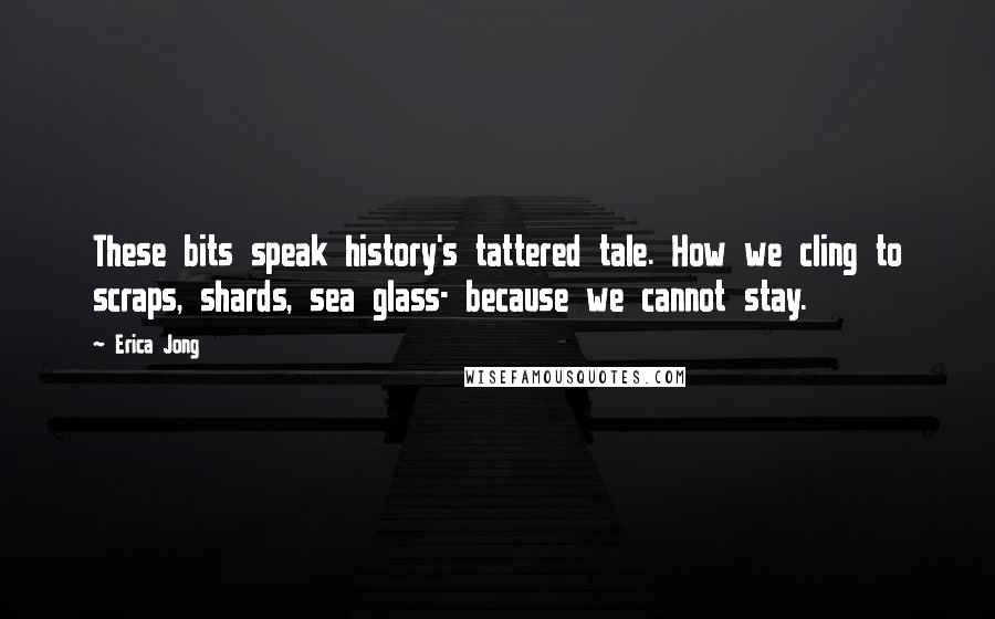 Erica Jong Quotes: These bits speak history's tattered tale. How we cling to scraps, shards, sea glass- because we cannot stay.