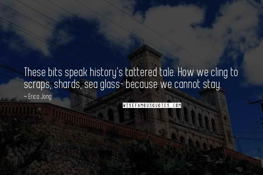 Erica Jong Quotes: These bits speak history's tattered tale. How we cling to scraps, shards, sea glass- because we cannot stay.