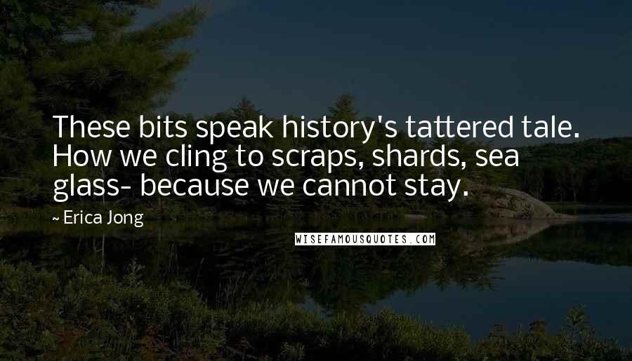 Erica Jong Quotes: These bits speak history's tattered tale. How we cling to scraps, shards, sea glass- because we cannot stay.