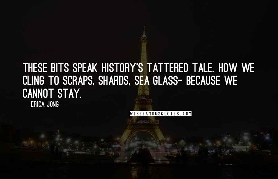 Erica Jong Quotes: These bits speak history's tattered tale. How we cling to scraps, shards, sea glass- because we cannot stay.