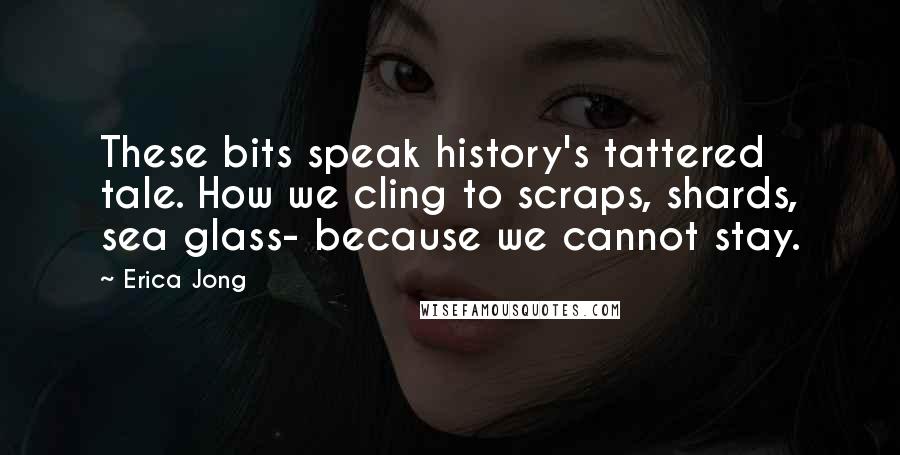 Erica Jong Quotes: These bits speak history's tattered tale. How we cling to scraps, shards, sea glass- because we cannot stay.