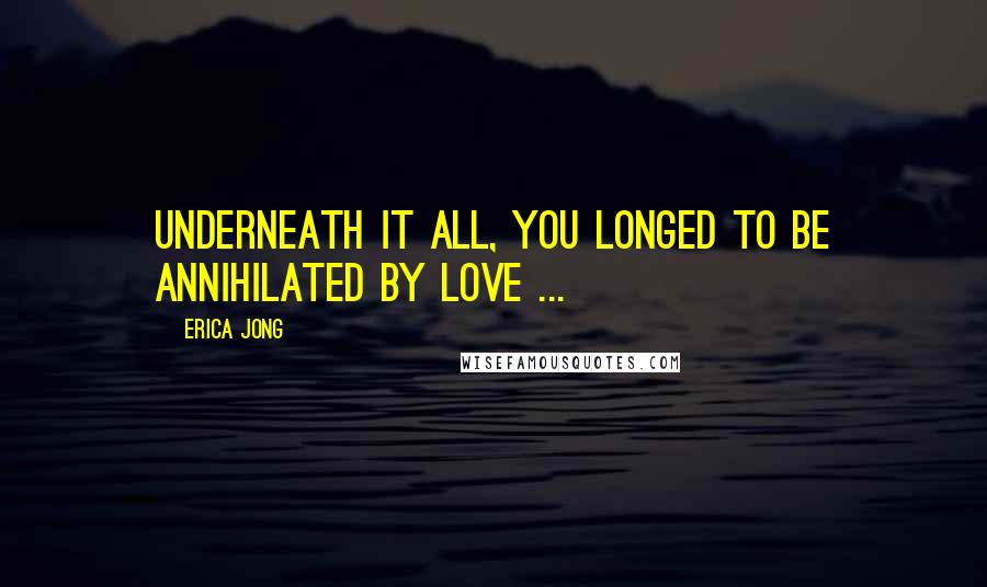 Erica Jong Quotes: Underneath it all, you longed to be annihilated by love ...