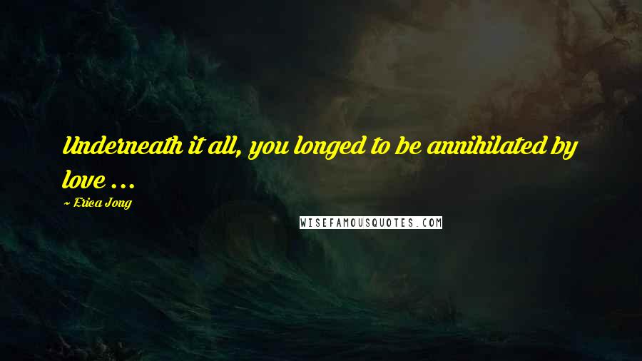 Erica Jong Quotes: Underneath it all, you longed to be annihilated by love ...