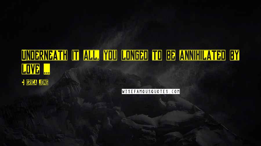 Erica Jong Quotes: Underneath it all, you longed to be annihilated by love ...