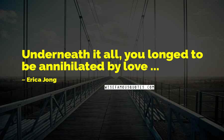 Erica Jong Quotes: Underneath it all, you longed to be annihilated by love ...