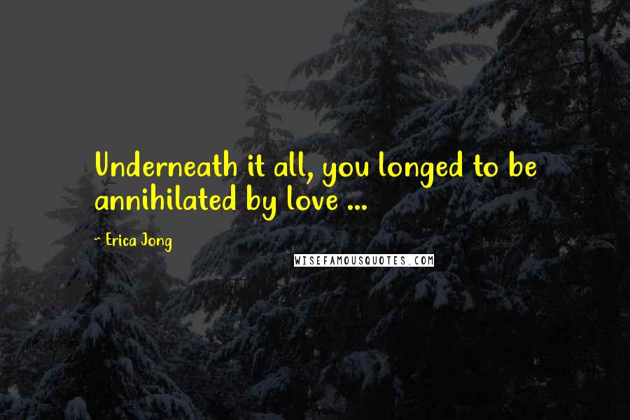 Erica Jong Quotes: Underneath it all, you longed to be annihilated by love ...