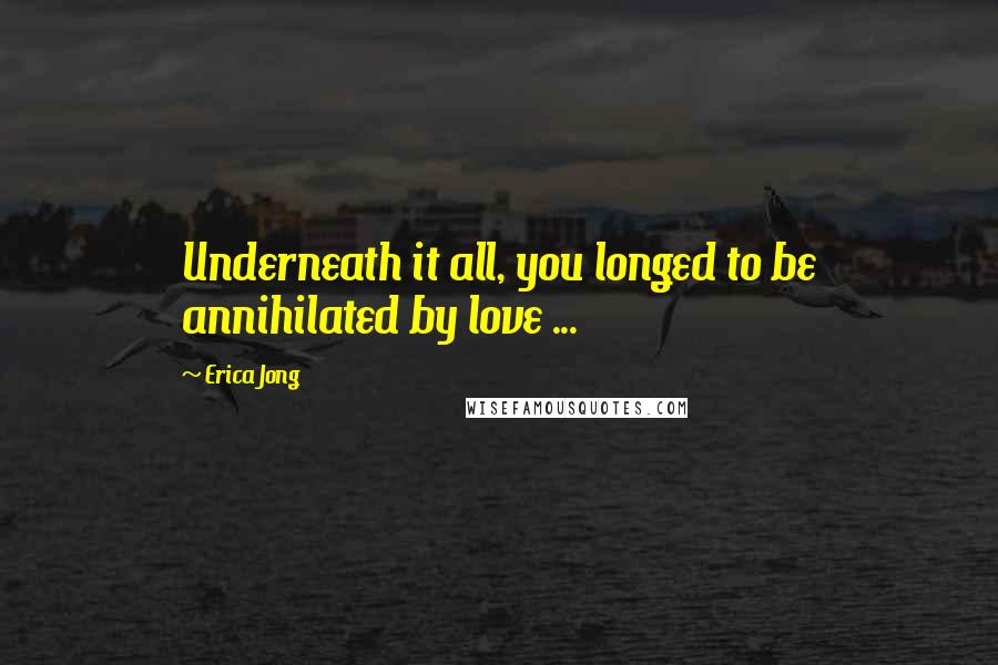 Erica Jong Quotes: Underneath it all, you longed to be annihilated by love ...