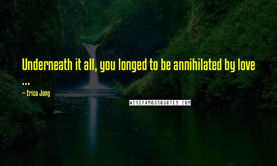 Erica Jong Quotes: Underneath it all, you longed to be annihilated by love ...