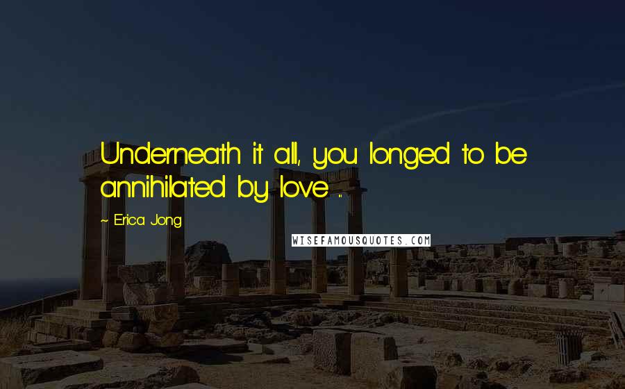 Erica Jong Quotes: Underneath it all, you longed to be annihilated by love ...