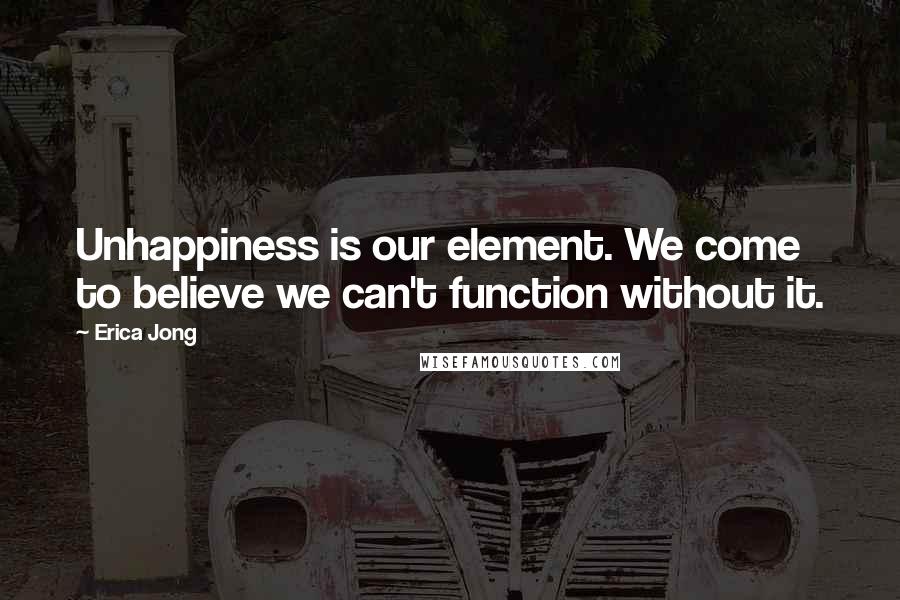 Erica Jong Quotes: Unhappiness is our element. We come to believe we can't function without it.