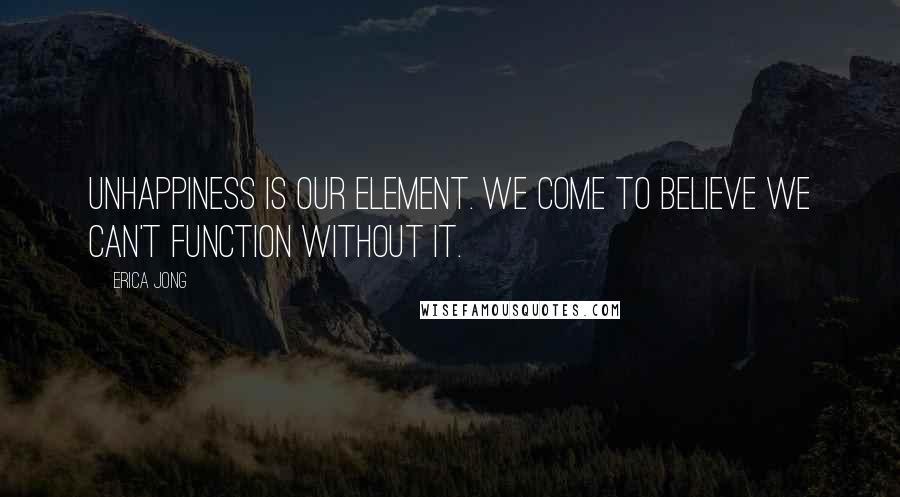 Erica Jong Quotes: Unhappiness is our element. We come to believe we can't function without it.