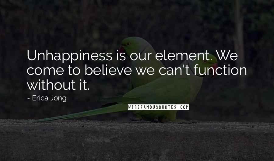 Erica Jong Quotes: Unhappiness is our element. We come to believe we can't function without it.