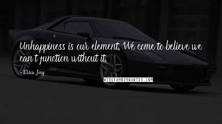 Erica Jong Quotes: Unhappiness is our element. We come to believe we can't function without it.