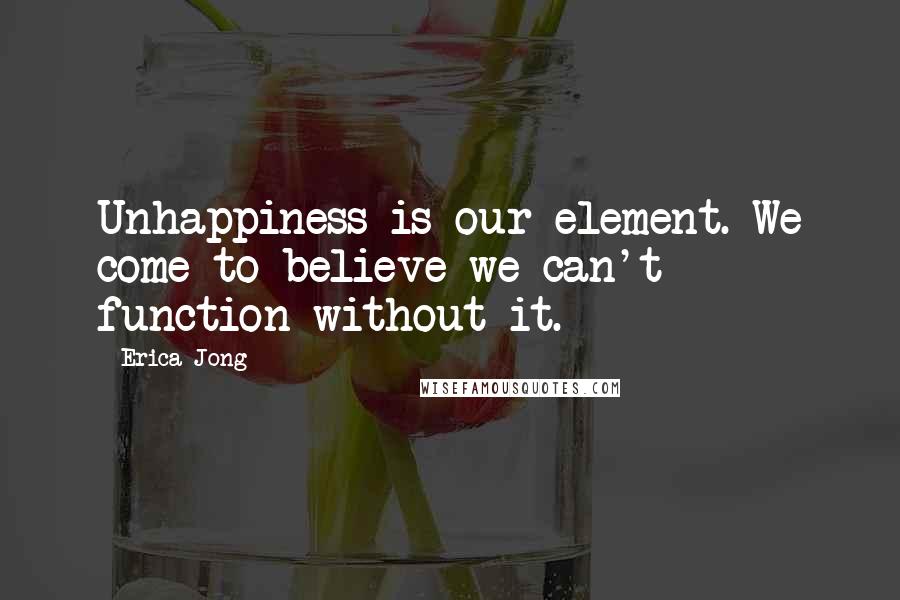 Erica Jong Quotes: Unhappiness is our element. We come to believe we can't function without it.