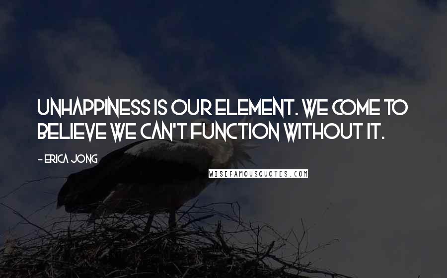 Erica Jong Quotes: Unhappiness is our element. We come to believe we can't function without it.