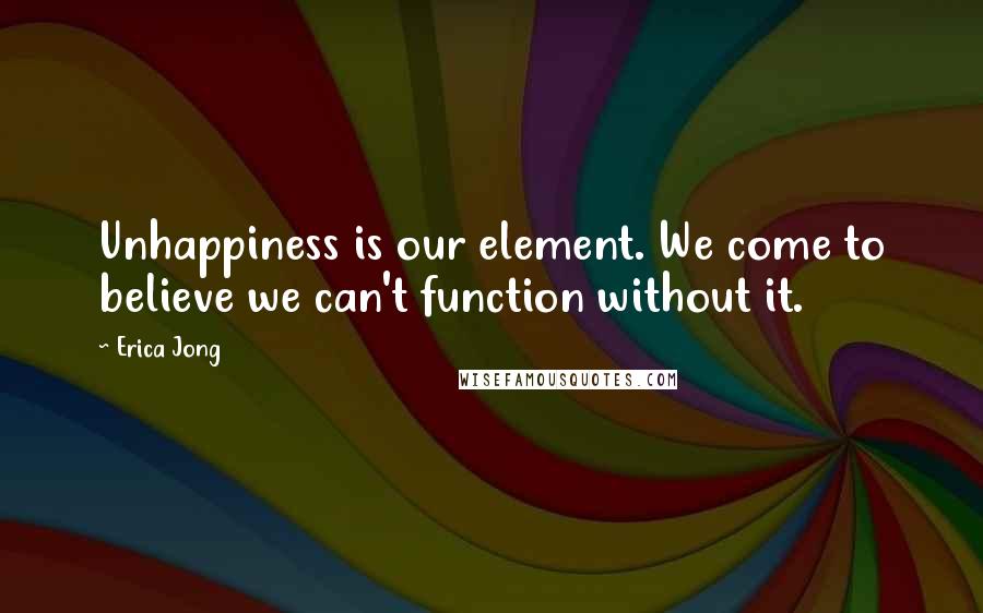 Erica Jong Quotes: Unhappiness is our element. We come to believe we can't function without it.
