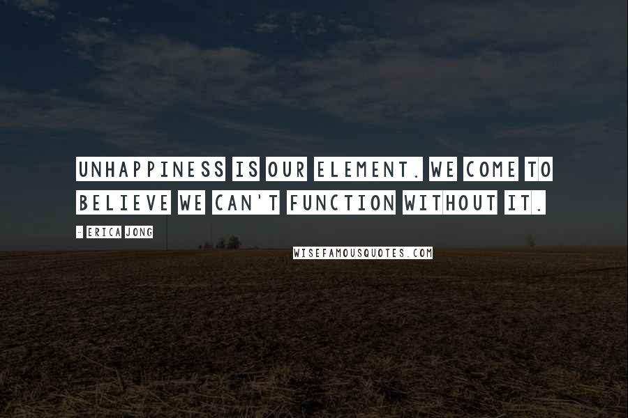 Erica Jong Quotes: Unhappiness is our element. We come to believe we can't function without it.
