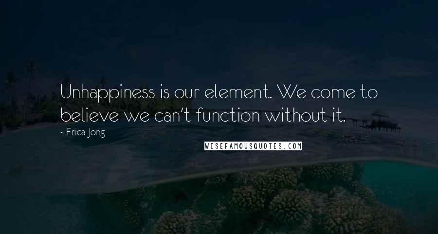 Erica Jong Quotes: Unhappiness is our element. We come to believe we can't function without it.