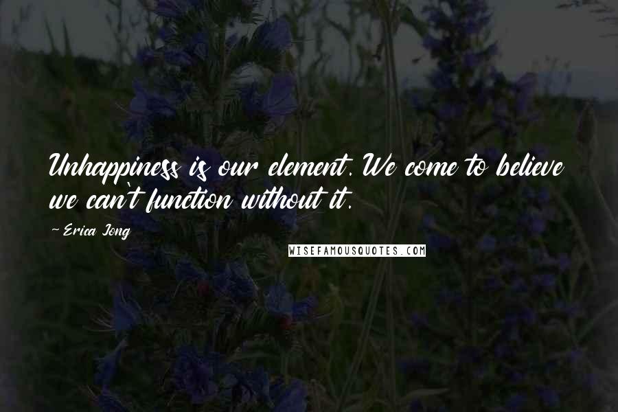 Erica Jong Quotes: Unhappiness is our element. We come to believe we can't function without it.