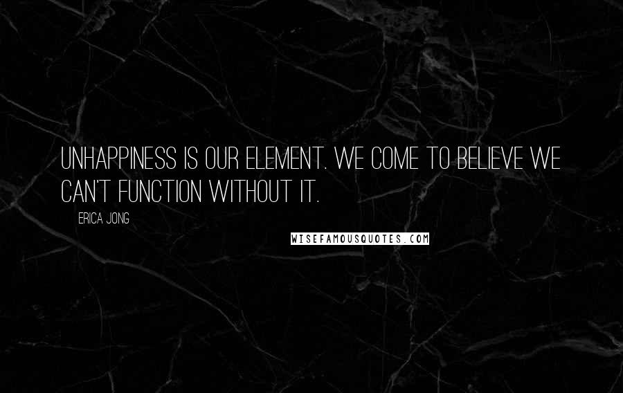 Erica Jong Quotes: Unhappiness is our element. We come to believe we can't function without it.