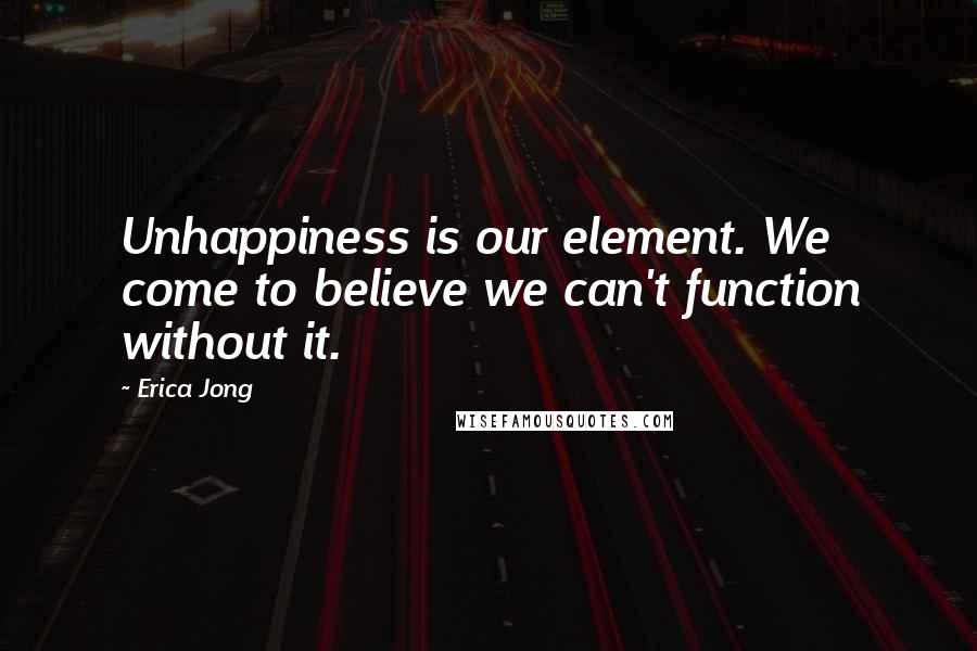 Erica Jong Quotes: Unhappiness is our element. We come to believe we can't function without it.