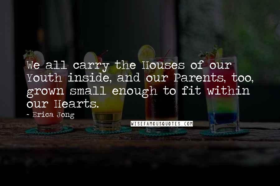 Erica Jong Quotes: We all carry the Houses of our Youth inside, and our Parents, too, grown small enough to fit within our Hearts.