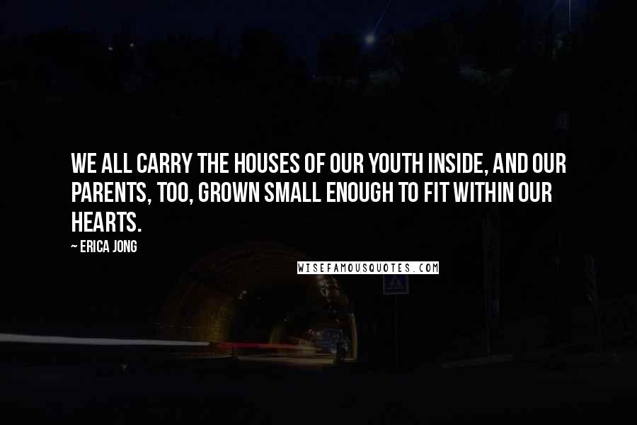 Erica Jong Quotes: We all carry the Houses of our Youth inside, and our Parents, too, grown small enough to fit within our Hearts.