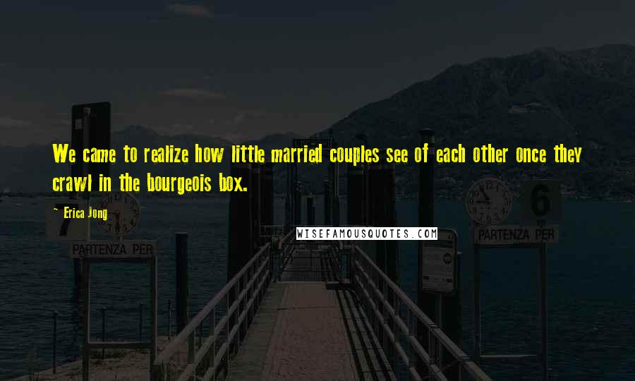 Erica Jong Quotes: We came to realize how little married couples see of each other once they crawl in the bourgeois box.