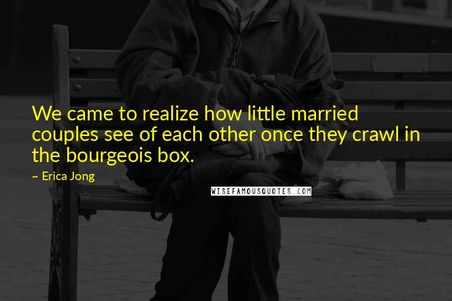 Erica Jong Quotes: We came to realize how little married couples see of each other once they crawl in the bourgeois box.