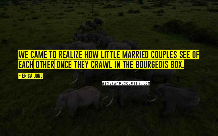 Erica Jong Quotes: We came to realize how little married couples see of each other once they crawl in the bourgeois box.