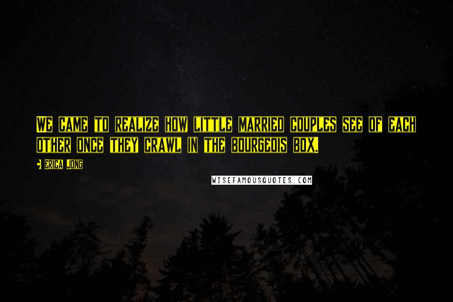 Erica Jong Quotes: We came to realize how little married couples see of each other once they crawl in the bourgeois box.
