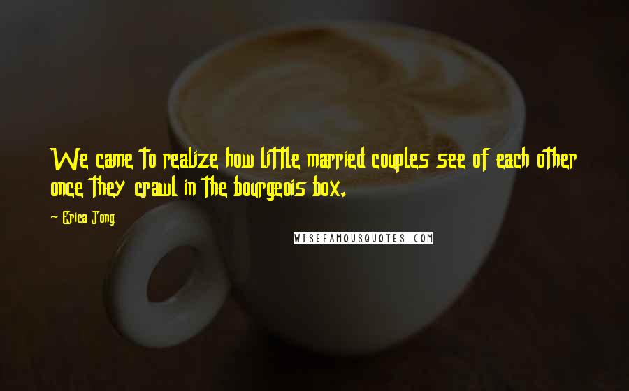 Erica Jong Quotes: We came to realize how little married couples see of each other once they crawl in the bourgeois box.