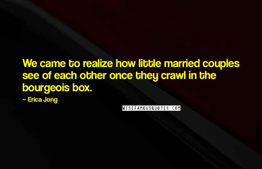 Erica Jong Quotes: We came to realize how little married couples see of each other once they crawl in the bourgeois box.