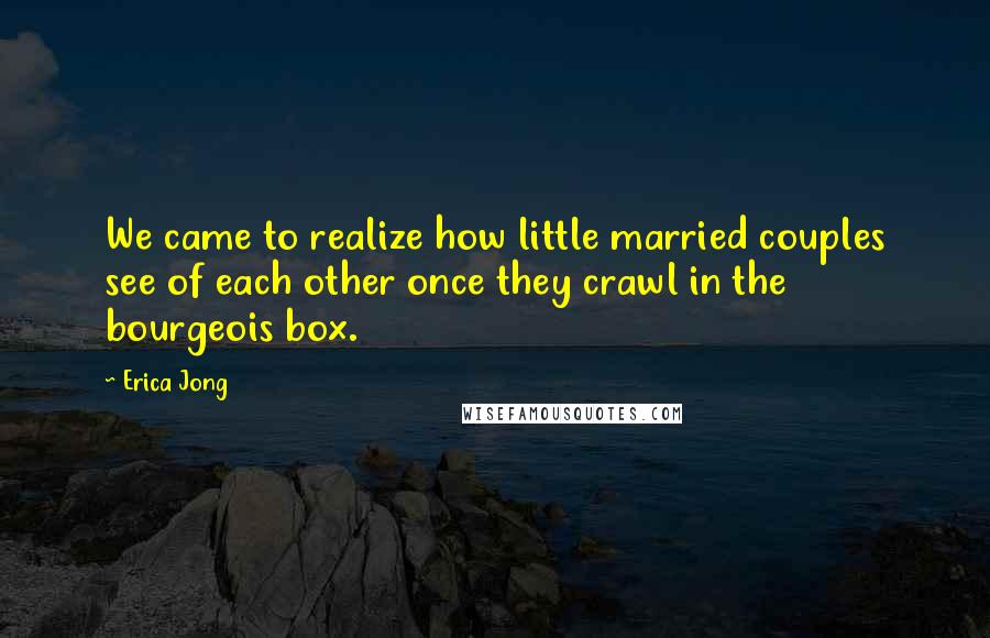 Erica Jong Quotes: We came to realize how little married couples see of each other once they crawl in the bourgeois box.