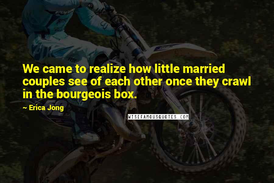 Erica Jong Quotes: We came to realize how little married couples see of each other once they crawl in the bourgeois box.