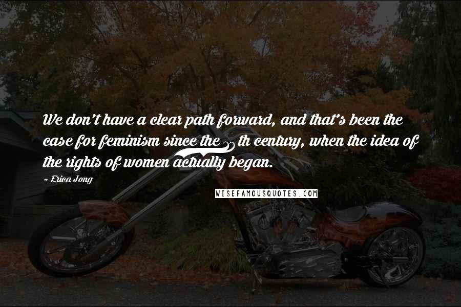 Erica Jong Quotes: We don't have a clear path forward, and that's been the case for feminism since the 18th century, when the idea of the rights of women actually began.