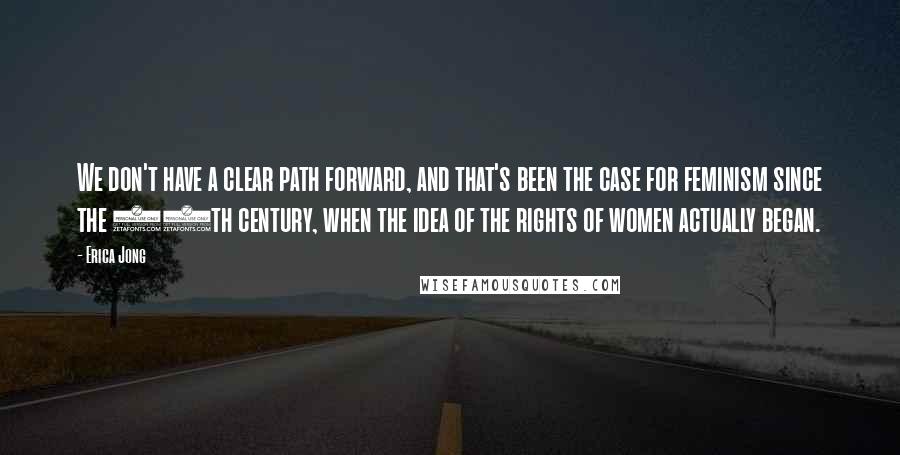 Erica Jong Quotes: We don't have a clear path forward, and that's been the case for feminism since the 18th century, when the idea of the rights of women actually began.