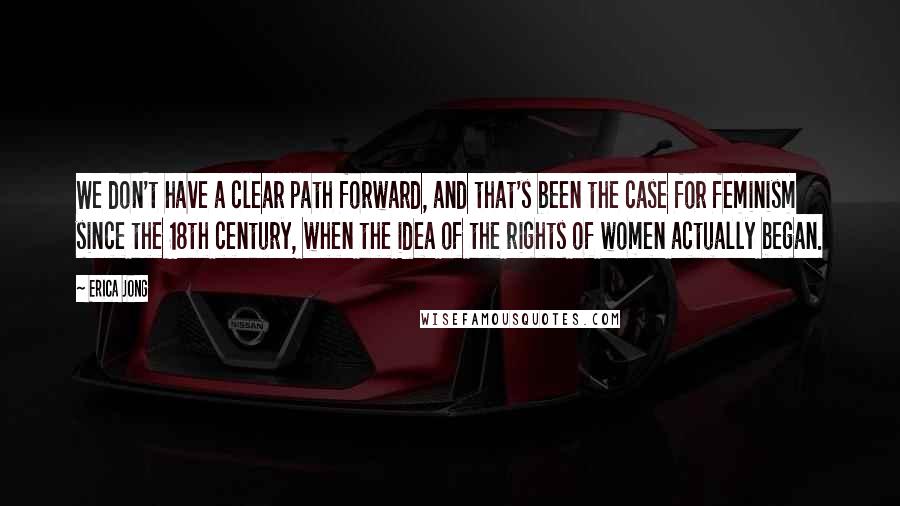 Erica Jong Quotes: We don't have a clear path forward, and that's been the case for feminism since the 18th century, when the idea of the rights of women actually began.