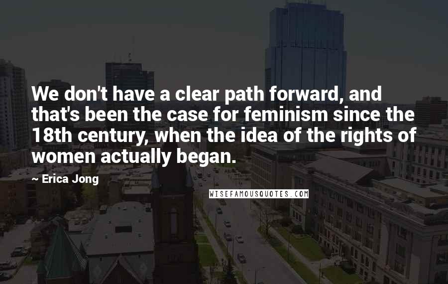 Erica Jong Quotes: We don't have a clear path forward, and that's been the case for feminism since the 18th century, when the idea of the rights of women actually began.