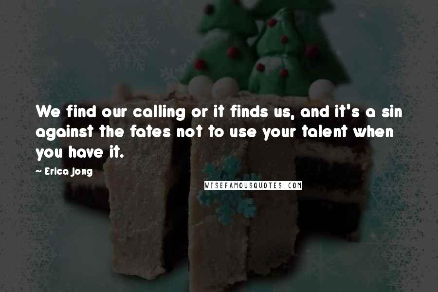 Erica Jong Quotes: We find our calling or it finds us, and it's a sin against the fates not to use your talent when you have it.