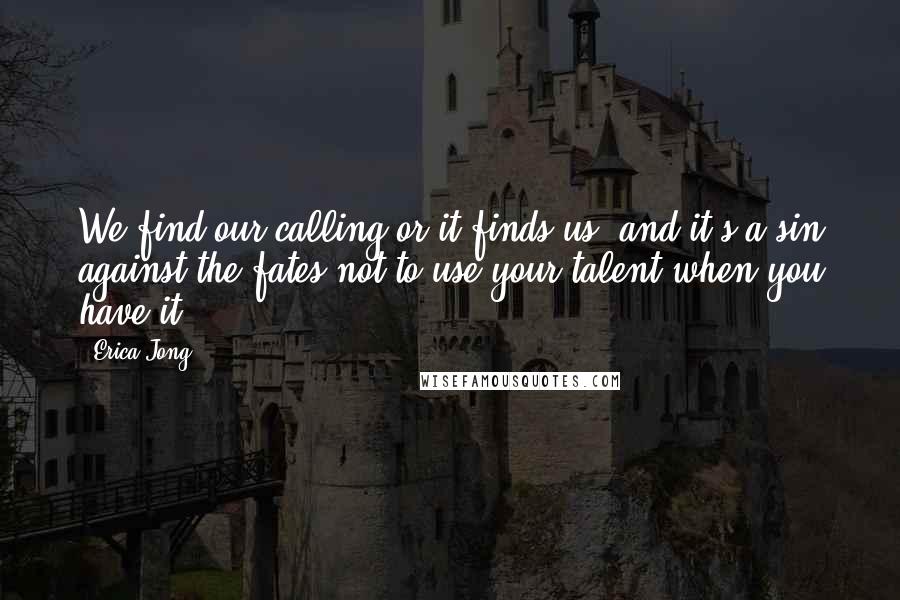Erica Jong Quotes: We find our calling or it finds us, and it's a sin against the fates not to use your talent when you have it.