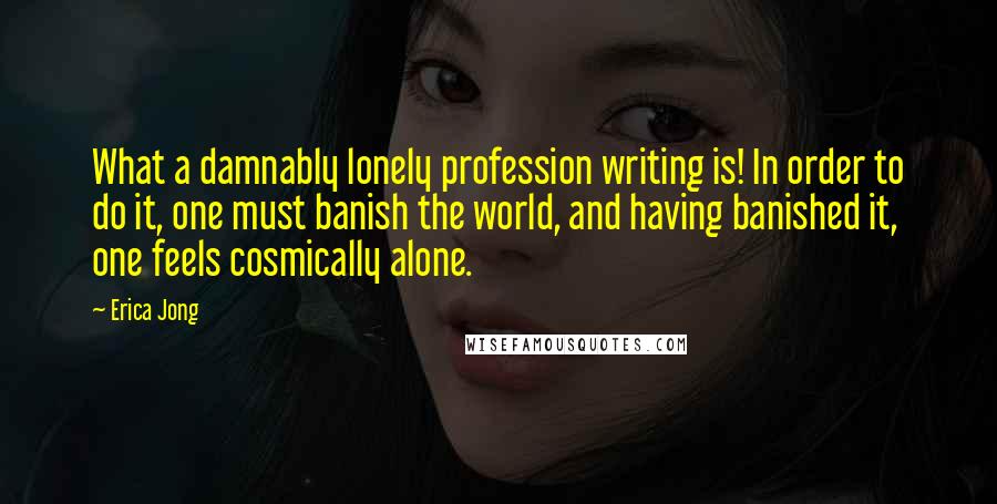 Erica Jong Quotes: What a damnably lonely profession writing is! In order to do it, one must banish the world, and having banished it, one feels cosmically alone.