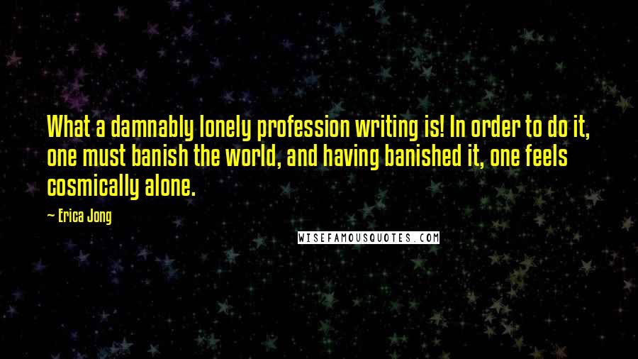 Erica Jong Quotes: What a damnably lonely profession writing is! In order to do it, one must banish the world, and having banished it, one feels cosmically alone.