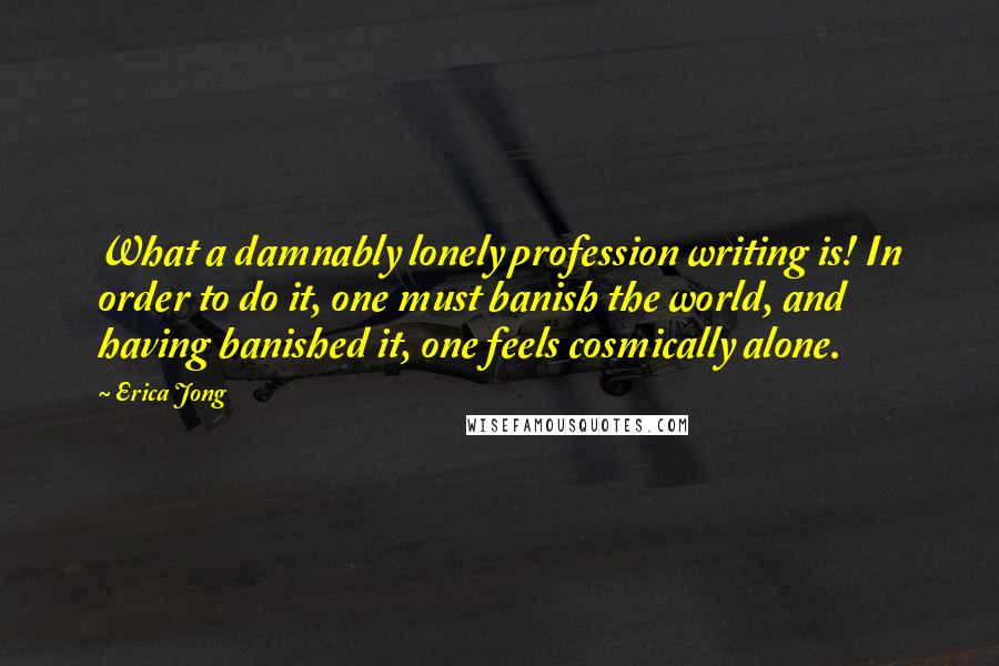 Erica Jong Quotes: What a damnably lonely profession writing is! In order to do it, one must banish the world, and having banished it, one feels cosmically alone.