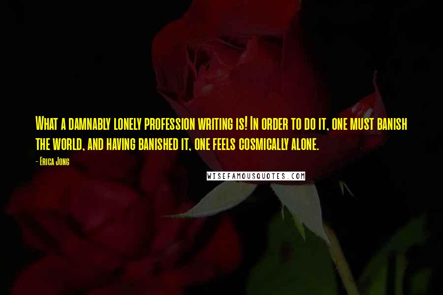 Erica Jong Quotes: What a damnably lonely profession writing is! In order to do it, one must banish the world, and having banished it, one feels cosmically alone.