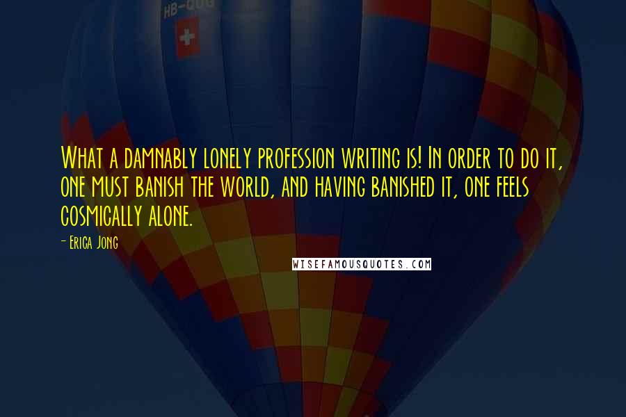 Erica Jong Quotes: What a damnably lonely profession writing is! In order to do it, one must banish the world, and having banished it, one feels cosmically alone.
