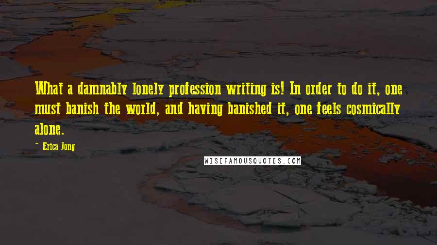 Erica Jong Quotes: What a damnably lonely profession writing is! In order to do it, one must banish the world, and having banished it, one feels cosmically alone.